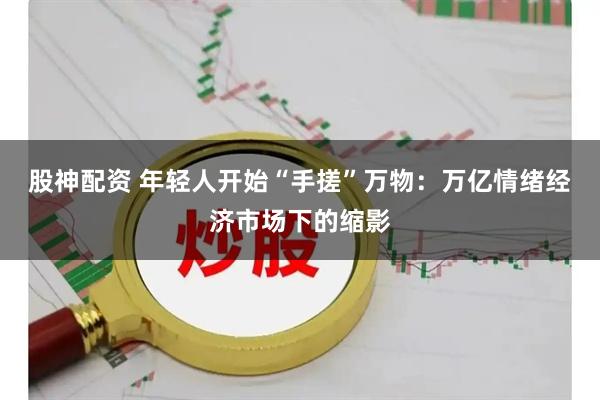 股神配资 年轻人开始“手搓”万物：万亿情绪经济市场下的缩影